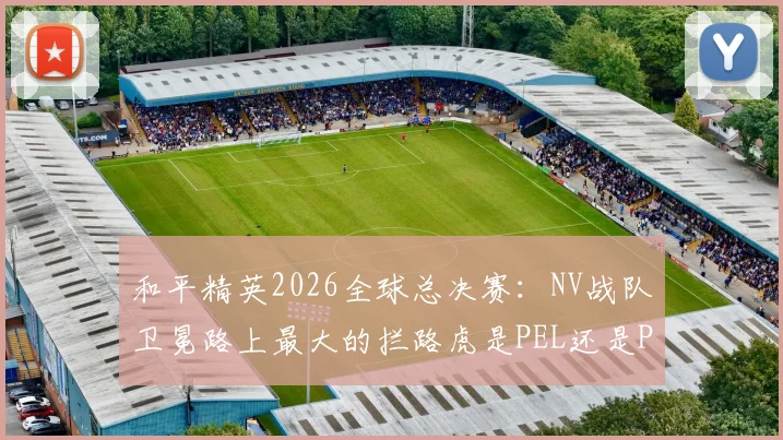 和平精英2026全球总决赛：NV战队卫冕路上最大的拦路虎是PEL还是PMPL？