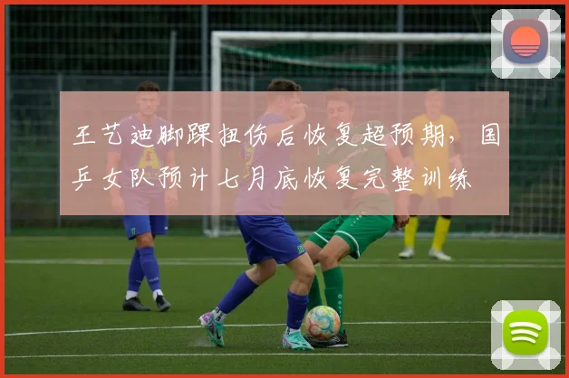 王艺迪脚踝扭伤后恢复超预期，国乒女队预计七月底恢复完整训练