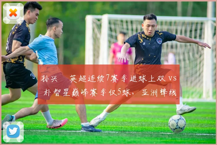 孙兴慜英超连续7赛季进球上双 vs 朴智星巅峰赛季仅5球，亚洲锋线标杆演变