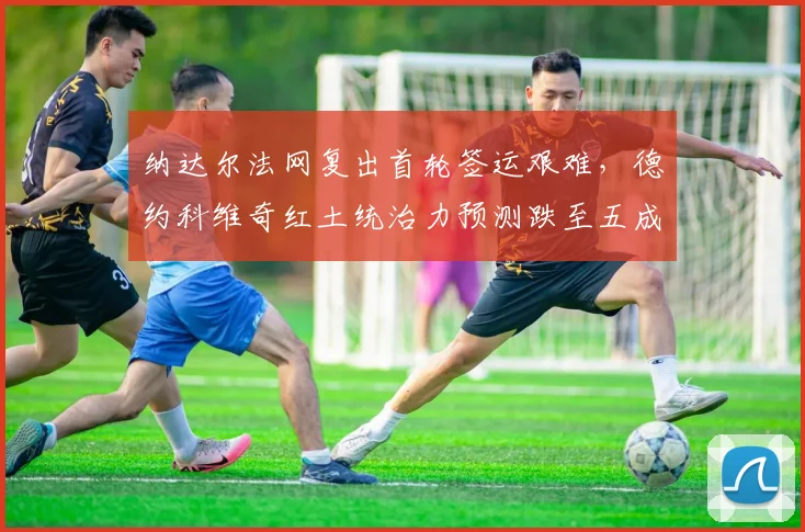纳达尔法网复出首轮签运艰难，德约科维奇红土统治力预测跌至五成