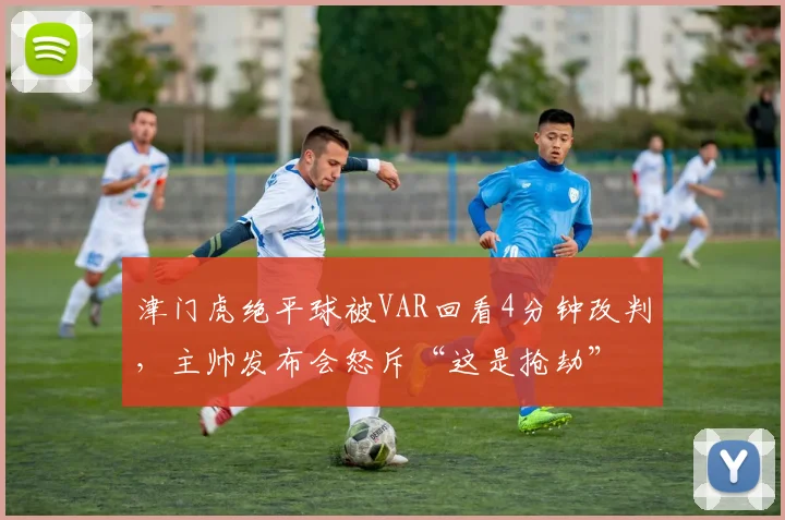 津门虎绝平球被VAR回看4分钟改判，主帅发布会怒斥“这是抢劫”