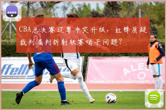 CBA总决赛辽粤冲突升级，杜锋质疑裁判漏判折射联赛哨子问题？